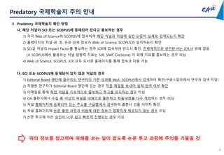4
Predatory 국제학술지 주의 안내
3. Predatory 국제학술지 확인 방법
나. 해당 저널이 SCI 또는 SCOPUS에 등재되어 있다고 홍보하는 경우
1) 각각 Web of Science와 SCOPUS에 접속하여 해당 저널과 저널에 실린 논문이 실제로 검색되는지 확인
2) 홈페이지의 저널 권, 호, 논문 상세 정보가 Web of Science, SCOPUS와 일치하는지 확인
3) SCI급 저널의 Impact Factor를 홍보하는 경우 JCR에 접속하여 반드시 확인. 전세계적으로 공인된 IF는 JCR IF 밖에 없음.
(※ SCOPUS에서 활용하는 저널 영향력 지표는 SJR, SNIP, CiteScore) 이 외에 지표를 홍보하는 경우 의심
4) Web of Science, SCOPUS, JCR 모두 도서관 홈페이지를 통해 접속과 이용 가능
다. SCI 또는 SCOPUS에 등재되어 있지 않은 저널의 경우
1) Editorial Board 명단에 올라있는 연구자의 기존 성과를 WoS, SCOPUS에서 검색하여 확인(구글스칼라에서 연구자 검색 지양)
2) 저명한 연구자가 Editorial Board 명단에 있는 경우 직접 메일을 보내어 실제 참여 여부 확인
3) 이메일을 통해 특정 저널을 지속적으로 홍보하고 투고를 유도하는 경우 의심
4) OA 출판사에서 수십 종 이상의 저널을 대량으로 출판하고 학술대회를 다수 개최하는 경우 의심
5) 저널 홈페이지에 등록되어 있는 주소를 구글맵에서 검색하여 출판사 건물 이미지 확인
6) 저널 홈페이지에 논문 출판 과정과 비용에 대한 정보가 명확하게 제공되지 않는 경우 의심
7) 논문 투고에 이은 승인이 너무 쉽고 빠르게 진행되는 경우 의심
위의 정보를 참고하여 피해를 보는 일이 없도록 논문 투고 과정에 주의를 기울일 것
 