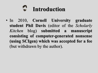 Introduction
• In 2010, Cornell University graduate
student Phil Davis (editor of the Scholarly
Kitchen blog) submitted a manuscript
consisting of computer-generated nonsense
(using SCIgen) which was accepted for a fee
(but withdrawn by the author).
 