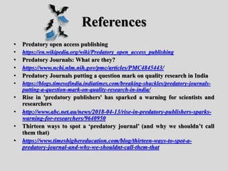 References
• Predatory open access publishing
• https://en.wikipedia.org/wiki/Predatory_open_access_publishing
• Predatory Journals: What are they?
• https://www.ncbi.nlm.nih.gov/pmc/articles/PMC4845443/
• Predatory Journals putting a question mark on quality research in India
• https://blogs.timesofindia.indiatimes.com/breaking-shackles/predatory-journals-
putting-a-question-mark-on-quality-research-in-india/
• Rise in 'predatory publishers' has sparked a warning for scientists and
researchers
• http://www.abc.net.au/news/2018-04-13/rise-in-predatory-publishers-sparks-
warning-for-researchers/9640950
• Thirteen ways to spot a ‘predatory journal’ (and why we shouldn’t call
them that)
• https://www.timeshighereducation.com/blog/thirteen-ways-to-spot-a-
predatory-journal-and-why-we-shouldnt-call-them-that
 