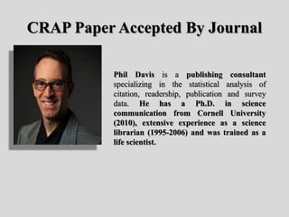 CRAP Paper Accepted By Journal
Phil Davis is a publishing consultant
specializing in the statistical analysis of
citation, readership, publication and survey
data. He has a Ph.D. in science
communication from Cornell University
(2010), extensive experience as a science
librarian (1995-2006) and was trained as a
life scientist.
 