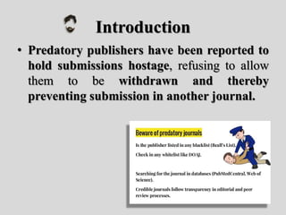 Introduction
• Predatory publishers have been reported to
hold submissions hostage, refusing to allow
them to be withdrawn and thereby
preventing submission in another journal.
 