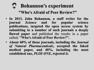 Bohannon's experiment
"Who's Afraid of Peer Review?"
• In 2013, John Bohannon, a staff writer for the
journal Science and for popular science
publications, targeted the open access system by
submitting to a number of such journals a deeply
flawed paper and published the results in a paper
called, "Who's Afraid of Peer Review?".
• About 60% of those journals, including the Journal
of Natural Pharmaceuticals, accepted the faked
medical paper, and 40%, including the most
established one, PLOS ONE, rejected it.
 