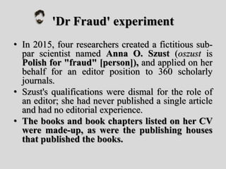 'Dr Fraud' experiment
• In 2015, four researchers created a fictitious sub-
par scientist named Anna O. Szust (oszust is
Polish for "fraud" [person]), and applied on her
behalf for an editor position to 360 scholarly
journals.
• Szust's qualifications were dismal for the role of
an editor; she had never published a single article
and had no editorial experience.
• The books and book chapters listed on her CV
were made-up, as were the publishing houses
that published the books.
 