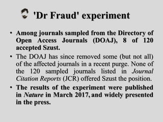 'Dr Fraud' experiment
• Among journals sampled from the Directory of
Open Access Journals (DOAJ), 8 of 120
accepted Szust.
• The DOAJ has since removed some (but not all)
of the affected journals in a recent purge. None of
the 120 sampled journals listed in Journal
Citation Reports (JCR) offered Szust the position.
• The results of the experiment were published
in Nature in March 2017, and widely presented
in the press.
 