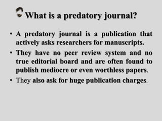 What is a predatory journal?
• A predatory journal is a publication that
actively asks researchers for manuscripts.
• They have no peer review system and no
true editorial board and are often found to
publish mediocre or even worthless papers.
• They also ask for huge publication charges.
 