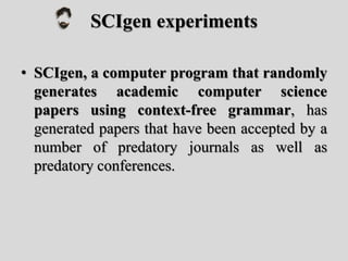 SCIgen experiments
• SCIgen, a computer program that randomly
generates academic computer science
papers using context-free grammar, has
generated papers that have been accepted by a
number of predatory journals as well as
predatory conferences.
 