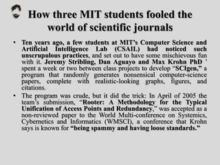 How three MIT students fooled the
world of scientific journals
• Ten years ago, a few students at MIT’s Computer Science and
Artificial Intelligence Lab (CSAIL) had noticed such
unscrupulous practices, and set out to have some mischievous fun
with it. Jeremy Stribling, Dan Aguayo and Max Krohn PhD ’
spent a week or two between class projects to develop “SCIgen,” a
program that randomly generates nonsensical computer-science
papers, complete with realistic-looking graphs, figures, and
citations.
• The program was crude, but it did the trick: In April of 2005 the
team’s submission, “Rooter: A Methodology for the Typical
Unification of Access Points and Redundancy,” was accepted as a
non-reviewed paper to the World Multi-conference on Systemics,
Cybernetics and Informatics (WMSCI), a conference that Krohn
says is known for “being spammy and having loose standards.”
 