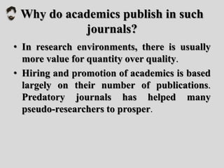 Why do academics publish in such
journals?
• In research environments, there is usually
more value for quantity over quality.
• Hiring and promotion of academics is based
largely on their number of publications.
Predatory journals has helped many
pseudo-researchers to prosper.
 