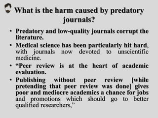 What is the harm caused by predatory
journals?
• Predatory and low-quality journals corrupt the
literature.
• Medical science has been particularly hit hard,
with journals now devoted to unscientific
medicine.
• “Peer review is at the heart of academic
evaluation.
• Publishing without peer review [while
pretending that peer review was done] gives
poor and mediocre academics a chance for jobs
and promotions which should go to better
qualified researchers,”
 