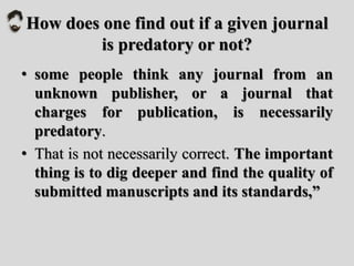How does one find out if a given journal
is predatory or not?
• some people think any journal from an
unknown publisher, or a journal that
charges for publication, is necessarily
predatory.
• That is not necessarily correct. The important
thing is to dig deeper and find the quality of
submitted manuscripts and its standards,”
 