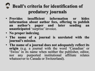 Beall’s criteria for identification of
predatory journals
• Provides insufficient information or hides
information about author fees, offering to publish
an author’s paper and later sending an
unanticipated ‘surprise’ invoice.
• No proper indexing.
• The name of a journal is unrelated with the
journal’s mission.
• The name of a journal does not adequately reflect its
origin (e.g. a journal with the word ‘Canadian’ or
‘Swiss’ in its name when neither the publisher, editor,
nor any purported institutional affiliate relates
whatsoever to Canada or Switzerland).
 