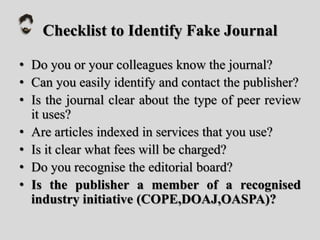 Checklist to Identify Fake Journal
• Do you or your colleagues know the journal?
• Can you easily identify and contact the publisher?
• Is the journal clear about the type of peer review
it uses?
• Are articles indexed in services that you use?
• Is it clear what fees will be charged?
• Do you recognise the editorial board?
• Is the publisher a member of a recognised
industry initiative (COPE,DOAJ,OASPA)?
 