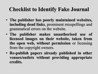 Checklist to Identify Fake Journal
• The publisher has poorly maintained websites,
including dead links, prominent misspellings and
grammatical errors on the website.
• The publisher makes unauthorised use of
licensed images on their website, taken from
the open web, without permission or licensing
from the copyright owners.
• Re-publish papers already published in other
venues/outlets without providing appropriate
credits.
 