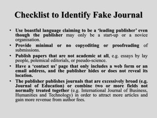 Checklist to Identify Fake Journal
• Use boastful language claiming to be a ‘leading publisher’ even
though the publisher may only be a start-up or a novice
organisation.
• Provide minimal or no copyediting or proofreading of
submissions.
• Publish papers that are not academic at all, e.g. essays by lay
people, polemical editorials, or pseudo-science.
• Have a ‘contact us’ page that only includes a web form or an
email address, and the publisher hides or does not reveal its
location.
• The publisher publishes journals that are excessively broad (e.g.
Journal of Education) or combine two or more fields not
normally treated together (e.g. International Journal of Business,
Humanities and Technology) in order to attract more articles and
gain more revenue from author fees.
 