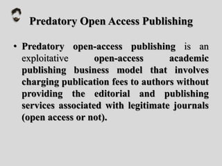 Predatory Open Access Publishing
• Predatory open-access publishing is an
exploitative open-access academic
publishing business model that involves
charging publication fees to authors without
providing the editorial and publishing
services associated with legitimate journals
(open access or not).
 