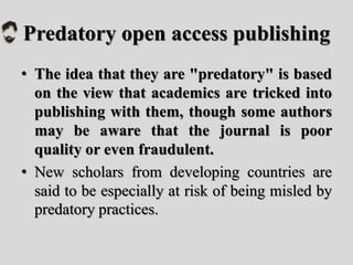 Predatory open access publishing
• The idea that they are "predatory" is based
on the view that academics are tricked into
publishing with them, though some authors
may be aware that the journal is poor
quality or even fraudulent.
• New scholars from developing countries are
said to be especially at risk of being misled by
predatory practices.
 