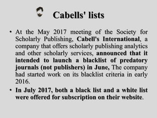 Cabells' lists
• At the May 2017 meeting of the Society for
Scholarly Publishing, Cabell's International, a
company that offers scholarly publishing analytics
and other scholarly services, announced that it
intended to launch a blacklist of predatory
journals (not publishers) in June, The company
had started work on its blacklist criteria in early
2016.
• In July 2017, both a black list and a white list
were offered for subscription on their website.
 