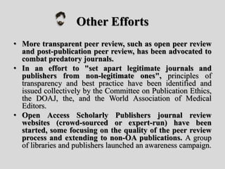 Other Efforts
• More transparent peer review, such as open peer review
and post-publication peer review, has been advocated to
combat predatory journals.
• In an effort to "set apart legitimate journals and
publishers from non-legitimate ones", principles of
transparency and best practice have been identified and
issued collectively by the Committee on Publication Ethics,
the DOAJ, the, and the World Association of Medical
Editors.
• Open Access Scholarly Publishers journal review
websites (crowd-sourced or expert-run) have been
started, some focusing on the quality of the peer review
process and extending to non-OA publications. A group
of libraries and publishers launched an awareness campaign.
 