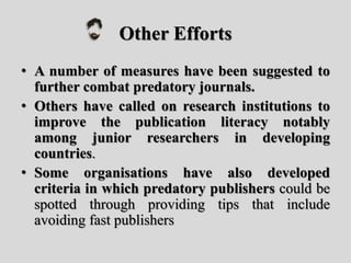 Other Efforts
• A number of measures have been suggested to
further combat predatory journals.
• Others have called on research institutions to
improve the publication literacy notably
among junior researchers in developing
countries.
• Some organisations have also developed
criteria in which predatory publishers could be
spotted through providing tips that include
avoiding fast publishers
 