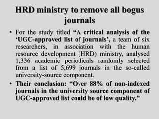 HRD ministry to remove all bogus
journals
• For the study titled “A critical analysis of the
‘UGC-approved list of journals’, a team of six
researchers, in association with the human
resource development (HRD) ministry, analysed
1,336 academic periodicals randomly selected
from a list of 5,699 journals in the so-called
university-source component.
• Their conclusion: “Over 88% of non-indexed
journals in the university source component of
UGC-approved list could be of low quality.”
 