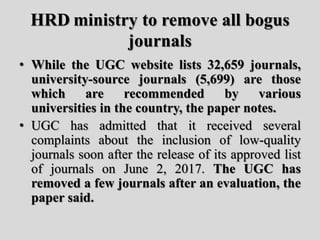 HRD ministry to remove all bogus
journals
• While the UGC website lists 32,659 journals,
university-source journals (5,699) are those
which are recommended by various
universities in the country, the paper notes.
• UGC has admitted that it received several
complaints about the inclusion of low-quality
journals soon after the release of its approved list
of journals on June 2, 2017. The UGC has
removed a few journals after an evaluation, the
paper said.
 