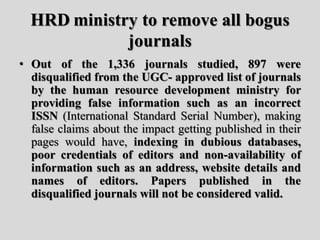 HRD ministry to remove all bogus
journals
• Out of the 1,336 journals studied, 897 were
disqualified from the UGC- approved list of journals
by the human resource development ministry for
providing false information such as an incorrect
ISSN (International Standard Serial Number), making
false claims about the impact getting published in their
pages would have, indexing in dubious databases,
poor credentials of editors and non-availability of
information such as an address, website details and
names of editors. Papers published in the
disqualified journals will not be considered valid.
 