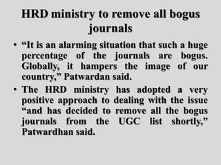 HRD ministry to remove all bogus
journals
• “It is an alarming situation that such a huge
percentage of the journals are bogus.
Globally, it hampers the image of our
country,” Patwardan said.
• The HRD ministry has adopted a very
positive approach to dealing with the issue
“and has decided to remove all the bogus
journals from the UGC list shortly,”
Patwardhan said.
 