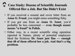 Case Study: Dozens of Scientific Journals
Offered Her a Job. But She Didn't Exist
• If you received a resumé and cover letter from an
Anna O. Fraud, you might sense something fishy.
• If you got one from an Anna O. Szust, you’d
probably be less concerned — even though oszust
means “a fraud” in Polish.
• Either way, in a recent scientific sting operation
reported in Nature, plenty of potential employers
liked the fictitious Dr. Szust just fine — enough
that 48 of them offered her a job. And that’s a big
problem.
 