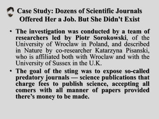 Case Study: Dozens of Scientific Journals
Offered Her a Job. But She Didn't Exist
• The investigation was conducted by a team of
researchers led by Piotr Sorokowski, of the
University of Wroclaw in Poland, and described
in Nature by co-researcher Katarzyna Pisanski,
who is affiliated both with Wroclaw and with the
University of Sussex in the U.K.
• The goal of the sting was to expose so-called
predatory journals — science publications that
charge fees to publish science, accepting all
comers with all manner of papers provided
there’s money to be made.
 