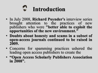 Introduction
• In July 2008, Richard Poynder's interview series
brought attention to the practices of new
publishers who were "better able to exploit the
opportunities of the new environment."
• Doubts about honesty and scams in a subset of
open-access journals continued to be raised in
2009.
• Concerns for spamming practices ushered the
leading open access publishers to create the
• “Open Access Scholarly Publishers Association
in 2008”.
 