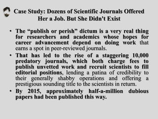Case Study: Dozens of Scientific Journals Offered
Her a Job. But She Didn't Exist
• The “publish or perish” dictum is a very real thing
for researchers and academics whose hopes for
career advancement depend on doing work that
earns a spot in peer-reviewed journals.
• That has led to the rise of a staggering 10,000
predatory journals, which both charge fees to
publish unvetted work and recruit scientists to fill
editorial positions, lending a patina of credibility to
their generally shabby operations and offering a
prestigious sounding title to the scientists in return.
• By 2015, approximately half-a-million dubious
papers had been published this way.
 
