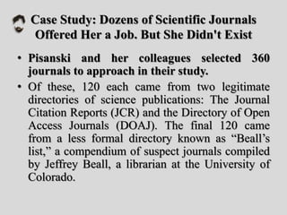 Case Study: Dozens of Scientific Journals
Offered Her a Job. But She Didn't Exist
• Pisanski and her colleagues selected 360
journals to approach in their study.
• Of these, 120 each came from two legitimate
directories of science publications: The Journal
Citation Reports (JCR) and the Directory of Open
Access Journals (DOAJ). The final 120 came
from a less formal directory known as “Beall’s
list,” a compendium of suspect journals compiled
by Jeffrey Beall, a librarian at the University of
Colorado.
 