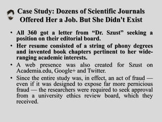 Case Study: Dozens of Scientific Journals
Offered Her a Job. But She Didn't Exist
• All 360 got a letter from “Dr. Szust” seeking a
position on their editorial board.
• Her resume consisted of a string of phony degrees
and invented book chapters pertinent to her wide-
ranging academic interests.
• A web presence was also created for Szust on
Academia.edu, Google+ and Twitter.
• Since the entire study was, in effect, an act of fraud —
even if it was designed to expose far more pernicious
fraud — the researchers were required to seek approval
from a university ethics review board, which they
received.
 