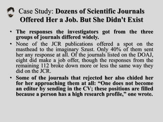 Case Study: Dozens of Scientific Journals
Offered Her a Job. But She Didn't Exist
• The responses the investigators got from the three
groups of journals differed widely.
• None of the JCR publications offered a spot on the
masthead to the imaginary Szust. Only 40% of them sent
her any response at all. Of the journals listed on the DOAJ,
eight did make a job offer, though the responses from the
remaining 112 broke down more or less the same way they
did on the JCR.
• Some of the journals that rejected her also chided her
for her approaching them at all: “One does not become
an editor by sending in the CV; these positions are filled
because a person has a high research profile,” one wrote.
 