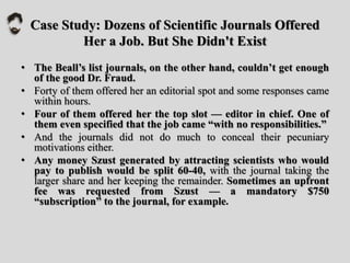Case Study: Dozens of Scientific Journals Offered
Her a Job. But She Didn't Exist
• The Beall’s list journals, on the other hand, couldn’t get enough
of the good Dr. Fraud.
• Forty of them offered her an editorial spot and some responses came
within hours.
• Four of them offered her the top slot — editor in chief. One of
them even specified that the job came “with no responsibilities.”
• And the journals did not do much to conceal their pecuniary
motivations either.
• Any money Szust generated by attracting scientists who would
pay to publish would be split 60-40, with the journal taking the
larger share and her keeping the remainder. Sometimes an upfront
fee was requested from Szust — a mandatory $750
“subscription” to the journal, for example.
 