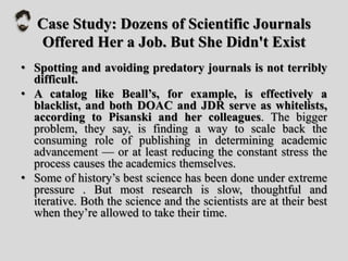 Case Study: Dozens of Scientific Journals
Offered Her a Job. But She Didn't Exist
• Spotting and avoiding predatory journals is not terribly
difficult.
• A catalog like Beall’s, for example, is effectively a
blacklist, and both DOAC and JDR serve as whitelists,
according to Pisanski and her colleagues. The bigger
problem, they say, is finding a way to scale back the
consuming role of publishing in determining academic
advancement — or at least reducing the constant stress the
process causes the academics themselves.
• Some of history’s best science has been done under extreme
pressure . But most research is slow, thoughtful and
iterative. Both the science and the scientists are at their best
when they’re allowed to take their time.
 