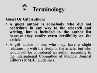 Terminology
Guest Or Gift Authors
• A guest author is somebody who did not
contribute in any way to the research and
writing, but is included in the author list
because they confer extra credibility on the
article.
• A gift author is one who may have a slight
relationship with the study or the article, but who
would not be considered an author according to
the International Committee of Medical Journal
Editors (ICMJE) guidelines.
 