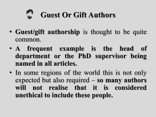 Guest Or Gift Authors
• Guest/gift authorship is thought to be quite
common.
• A frequent example is the head of
department or the PhD supervisor being
named in all articles.
• In some regions of the world this is not only
expected but also required – so many authors
will not realise that it is considered
unethical to include these people.
 