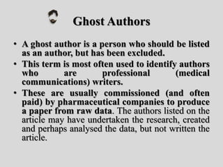 Ghost Authors
• A ghost author is a person who should be listed
as an author, but has been excluded.
• This term is most often used to identify authors
who are professional (medical
communications) writers.
• These are usually commissioned (and often
paid) by pharmaceutical companies to produce
a paper from raw data. The authors listed on the
article may have undertaken the research, created
and perhaps analysed the data, but not written the
article.
 