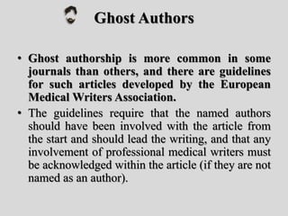 Ghost Authors
• Ghost authorship is more common in some
journals than others, and there are guidelines
for such articles developed by the European
Medical Writers Association.
• The guidelines require that the named authors
should have been involved with the article from
the start and should lead the writing, and that any
involvement of professional medical writers must
be acknowledged within the article (if they are not
named as an author).
 
