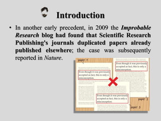 Introduction
• In another early precedent, in 2009 the Improbable
Research blog had found that Scientific Research
Publishing's journals duplicated papers already
published elsewhere; the case was subsequently
reported in Nature.
 