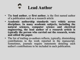 Lead Author
• The lead author, or first author, is the first named author
of a publication such as a research article
• Academic authorship standards vary widely across
disciplines. In many academic subjects, including the
natural sciences, computer science and electrical
engineering, the lead author of a research article is
typically the person who carried out the research, wrote
and edited the paper.
• The list of trailing co-authors reflects, typically, diminishing
contributions to the work reported in the manuscript.
Sometimes, journals require statements detailing each
author's contributions to be included in each publication.
 