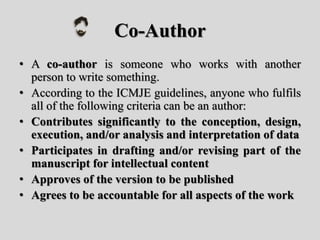 Co-Author
• A co-author is someone who works with another
person to write something.
• According to the ICMJE guidelines, anyone who fulfils
all of the following criteria can be an author:
• Contributes significantly to the conception, design,
execution, and/or analysis and interpretation of data
• Participates in drafting and/or revising part of the
manuscript for intellectual content
• Approves of the version to be published
• Agrees to be accountable for all aspects of the work
 