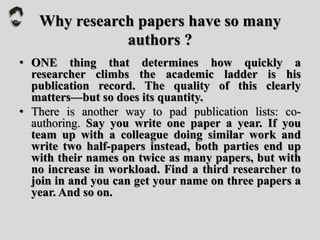 Why research papers have so many
authors ?
• ONE thing that determines how quickly a
researcher climbs the academic ladder is his
publication record. The quality of this clearly
matters—but so does its quantity.
• There is another way to pad publication lists: co-
authoring. Say you write one paper a year. If you
team up with a colleague doing similar work and
write two half-papers instead, both parties end up
with their names on twice as many papers, but with
no increase in workload. Find a third researcher to
join in and you can get your name on three papers a
year. And so on.
 