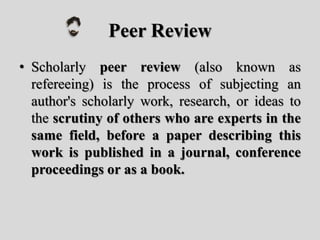 Peer Review
• Scholarly peer review (also known as
refereeing) is the process of subjecting an
author's scholarly work, research, or ideas to
the scrutiny of others who are experts in the
same field, before a paper describing this
work is published in a journal, conference
proceedings or as a book.
 