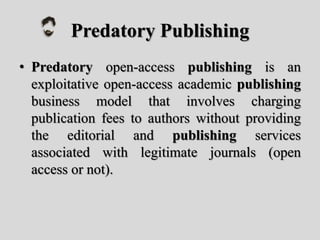 Predatory Publishing
• Predatory open-access publishing is an
exploitative open-access academic publishing
business model that involves charging
publication fees to authors without providing
the editorial and publishing services
associated with legitimate journals (open
access or not).
 