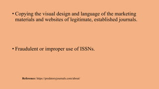 • Copying the visual design and language of the marketing
materials and websites of legitimate, established journals.
• Fraudulent or improper use of ISSNs.
Reference: https://predatoryjournals.com/about/
 