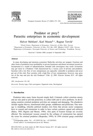 European Economic Review 47 (2003) 275 – 294
                                                                      www.elsevier.com/locate/econbase




                     Predator or prey?
      Parasitic enterprises in economic development
              Halvor Mehluma , Karl Moeneb; ∗ , Ragnar Torvikc
               a Frisch
                    Centre, Department of Economics, University of Oslo, Oslo, Norway
      b Department
                of Economics, University of Oslo, P.O. Box 1095, Blindern N-0317, Oslo, Norway
  c Department of Economics, Norwegian University of Science and Technology, Trondheim, Norway


                          Received 1 October 2000; accepted 14 September 2001


Abstract
   In many developing and transition economies Maÿa-like activities are rampant. Extortion and
other forms of predation lower proÿtability in private businesses and distort investment incentives.
Incorporated in a model of industrialization, bimodal club convergence may result. Economies
may get stuck in a Predators’ Club characterized by a vicious cycle of poverty and predation.
Societies with a low ow of new entrepreneurs are especially vulnerable to predation and never
get out of this club. Poor societies with a high ow of new entrepreneurs, however, may grow
out of the trap and join the rich Producers’ Club. c 2001 Elsevier Science B.V. All rights
reserved.

JEL classiÿcation: O1; O4
Keywords: Poverty traps; Club convergence; Organized crime; Development




1. Introduction

  Predation takes many forms beyond simple theft. Criminals collect extortion money
and are also paid to provide protection, to collect debt and to solve problems. In devel-
oping countries criminal predation activities are rampant and damaging. The plunderers
include regular thieves, transformed rebel groups, middlemen and politicians. One strat-
egy is straddling, whereby political insiders own ÿrms that private sector companies
have to consult and remunerate in order to have certain contracts signed and enforced
(Bates, 1983; Bigsten and Moene, 1996). Also parts of Eastern Europe are severely
a ected. The institutional vacuum created by the collapse of communism has opened
the scene for criminal predation (Skaperdas, 1999). In 1994 criminal gangs controlled
  ∗   Corresponding author. Tel.: +47-22855130; fax: +47-22855035.
      E-mail address: k.o.moene@econ.uio.no (K. Moene).

0014-2921/03/$ - see front matter c 2001 Elsevier Science B.V. All rights reserved.
PII: S 0 0 1 4 - 2 9 2 1 ( 0 1 ) 0 0 1 9 4 - 5
 