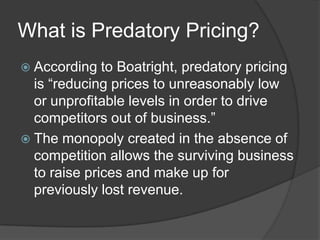 What is Predatory Pricing?
 According   to Boatright, predatory pricing
  is “reducing prices to unreasonably low
  or unprofitable levels in order to drive
  competitors out of business.”
 The monopoly created in the absence of
  competition allows the surviving business
  to raise prices and make up for
  previously lost revenue.
 