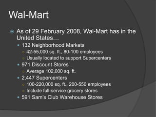 Wal-Mart
   As of 29 February 2008, Wal-Mart has in the
    United States…
     132 Neighborhood Markets
      ○ 42-55,000 sq. ft., 80-100 employees
      ○ Usually located to support Supercenters
     971 Discount Stores
      ○ Average 102,000 sq. ft.
     2,447 Supercenters
      ○ 100-220,000 sq. ft., 200-550 employees
      ○ Include full-service grocery stores
     591 Sam’s Club Warehouse Stores
 